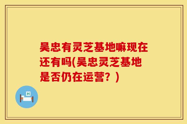 吴忠有灵芝基地嘛现在还有吗(吴忠灵芝基地是否仍在运营？)