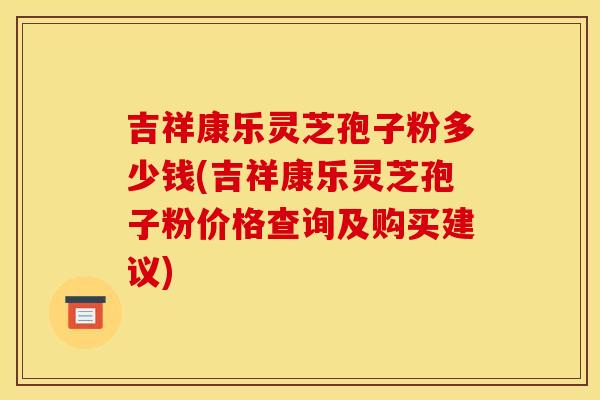 吉祥康乐灵芝孢子粉多少钱(吉祥康乐灵芝孢子粉价格查询及购买建议)