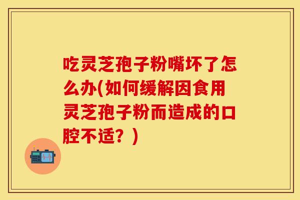吃灵芝孢子粉嘴坏了怎么办(如何缓解因食用灵芝孢子粉而造成的口腔不适？)