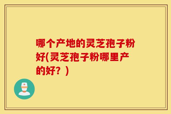 哪个产地的灵芝孢子粉好(灵芝孢子粉哪里产的好？)