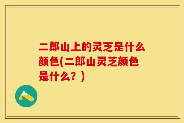 二郎山上的灵芝是什么颜色(二郎山灵芝颜色是什么？)