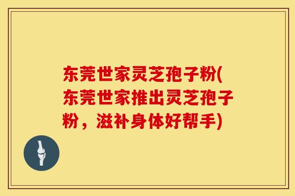 东莞世家灵芝孢子粉(东莞世家推出灵芝孢子粉，滋补身体好帮手)