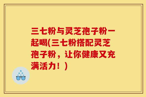 三七粉与灵芝孢子粉一起喝(三七粉搭配灵芝孢子粉，让你健康又充满活力！)
