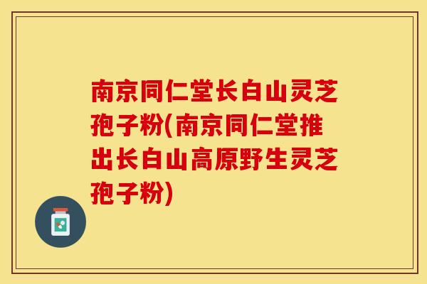 南京同仁堂长白山灵芝孢子粉(南京同仁堂推出长白山高原野生灵芝孢子粉)