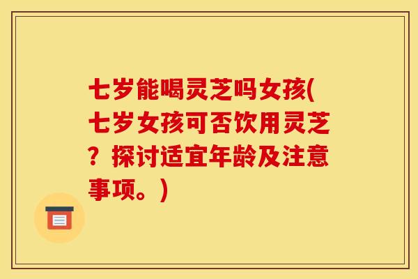 七岁能喝灵芝吗女孩(七岁女孩可否饮用灵芝？探讨适宜年龄及注意事项。)