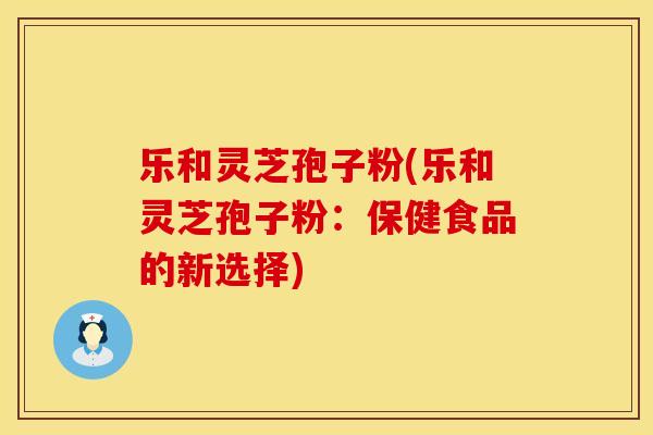 乐和灵芝孢子粉(乐和灵芝孢子粉：保健食品的新选择)