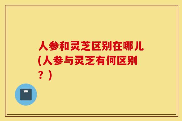人参和灵芝区别在哪儿(人参与灵芝有何区别？)