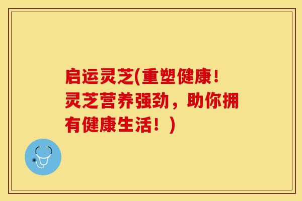 启运灵芝(重塑健康！灵芝营养强劲，助你拥有健康生活！)