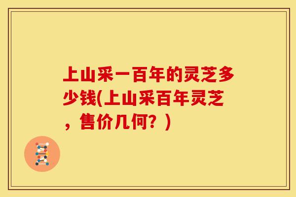 上山采一百年的灵芝多少钱(上山采百年灵芝，售价几何？)