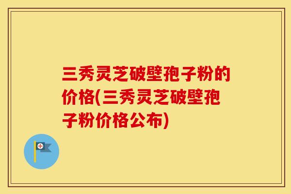 三秀灵芝破壁孢子粉的价格(三秀灵芝破壁孢子粉价格公布)