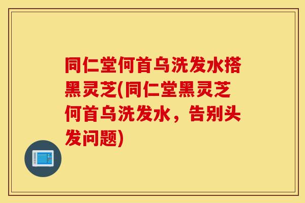同仁堂何首乌洗发水搭黑灵芝(同仁堂黑灵芝何首乌洗发水，告别头发问题)