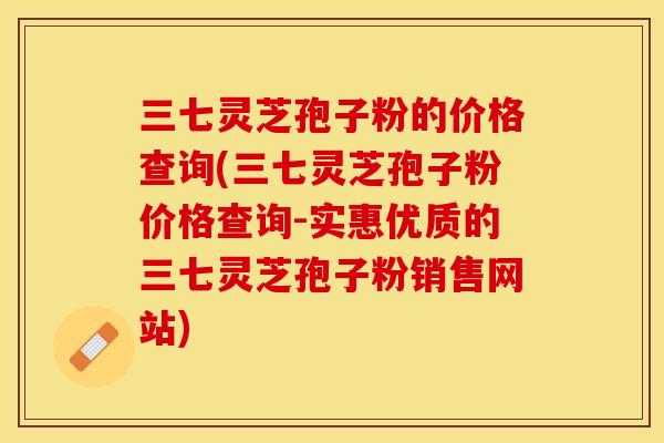 三七灵芝孢子粉的价格查询(三七灵芝孢子粉价格查询-实惠优质的三七灵芝孢子粉销售网站)