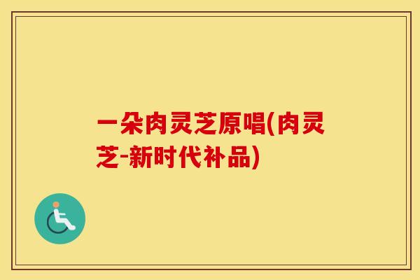 一朵肉灵芝原唱(肉灵芝-新时代补品)