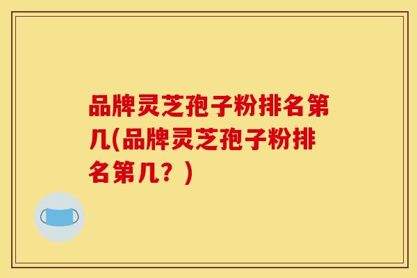 品牌灵芝孢子粉排名第几(品牌灵芝孢子粉排名第几？)