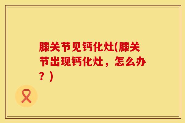 膝关节见钙化灶(膝关节出现钙化灶，怎么办？)