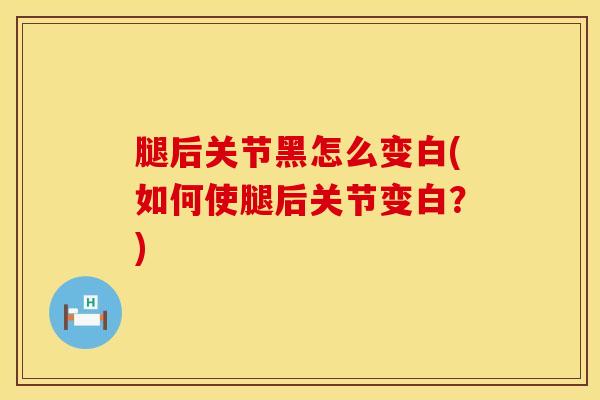 腿后关节黑怎么变白(如何使腿后关节变白？)