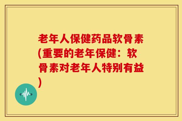 老年人保健药品软骨素(重要的老年保健：软骨素对老年人特别有益)