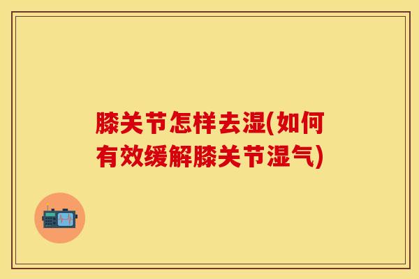 膝关节怎样去湿(如何有效缓解膝关节湿气)