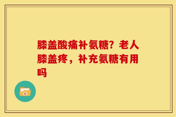 膝盖酸痛补氨糖？老人膝盖疼，补充氨糖有用吗