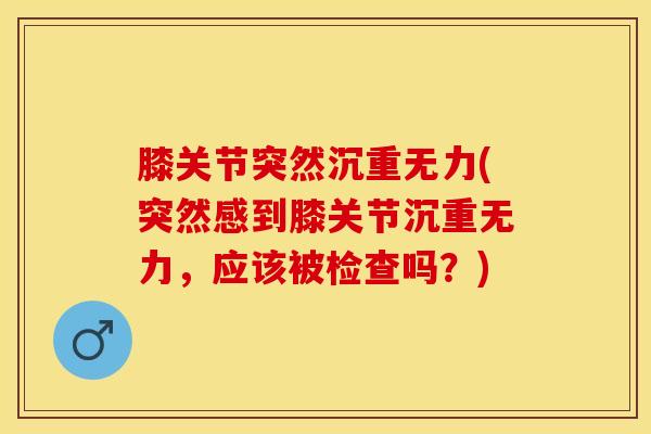 膝关节突然沉重无力(突然感到膝关节沉重无力，应该被检查吗？)