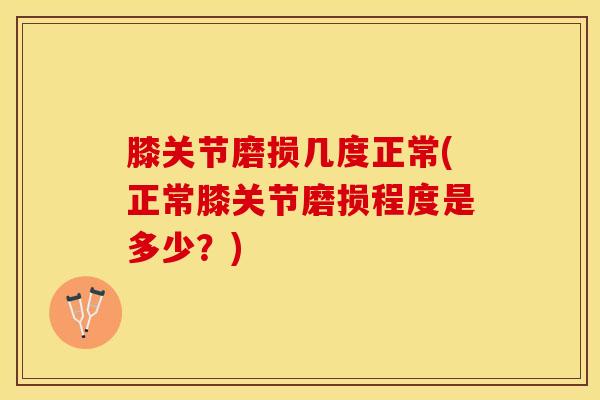 膝关节磨损几度正常(正常膝关节磨损程度是多少？)