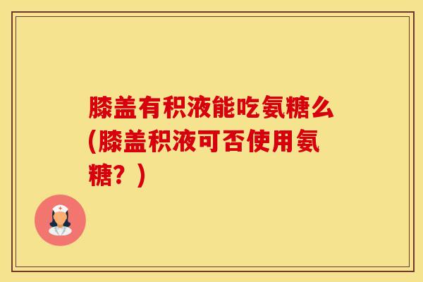 膝盖有积液能吃氨糖么(膝盖积液可否使用氨糖？)