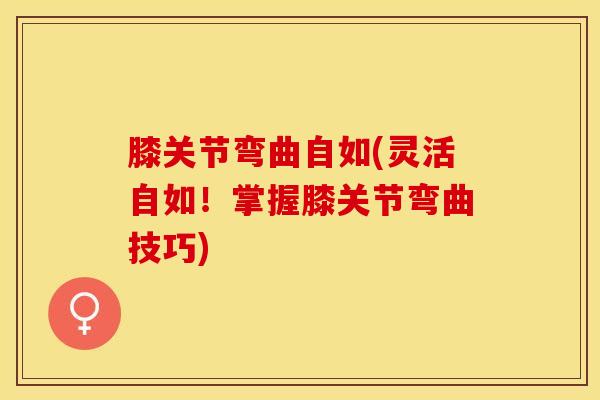 膝关节弯曲自如(灵活自如！掌握膝关节弯曲技巧)