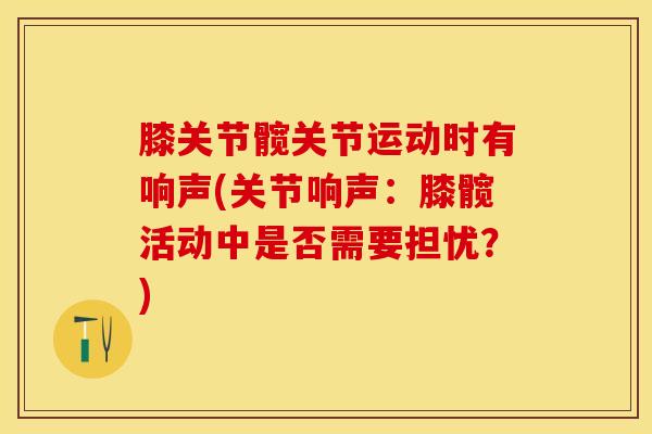 膝关节髋关节运动时有响声(关节响声：膝髋活动中是否需要担忧？)