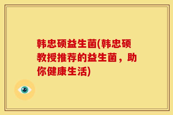 韩忠硕益生菌(韩忠硕教授推荐的益生菌，助你健康生活)