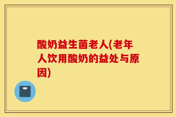 酸奶益生菌老人(老年人饮用酸奶的益处与原因)