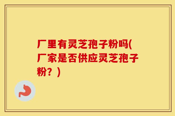 厂里有灵芝孢子粉吗(厂家是否供应灵芝孢子粉？)