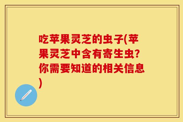 吃苹果灵芝的虫子(苹果灵芝中含有寄生虫？你需要知道的相关信息)