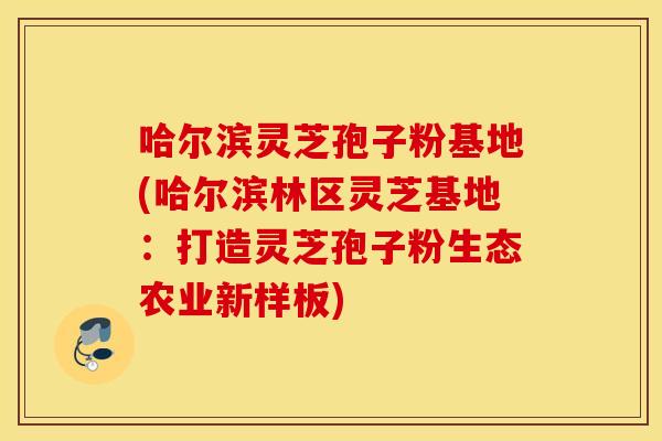 哈尔滨灵芝孢子粉基地(哈尔滨林区灵芝基地：打造灵芝孢子粉生态农业新样板)