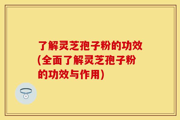 了解灵芝孢子粉的功效(全面了解灵芝孢子粉的功效与作用)