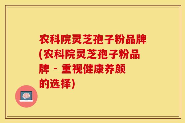 农科院灵芝孢子粉品牌(农科院灵芝孢子粉品牌 - 重视健康养颜的选择)