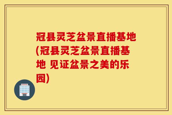 冠县灵芝盆景直播基地(冠县灵芝盆景直播基地 见证盆景之美的乐园)