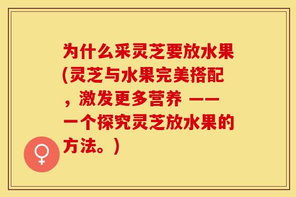 为什么采灵芝要放水果(灵芝与水果完美搭配，激发更多营养 ——一个探究灵芝放水果的方法。)