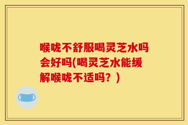喉咙不舒服喝灵芝水吗会好吗(喝灵芝水能缓解喉咙不适吗？)