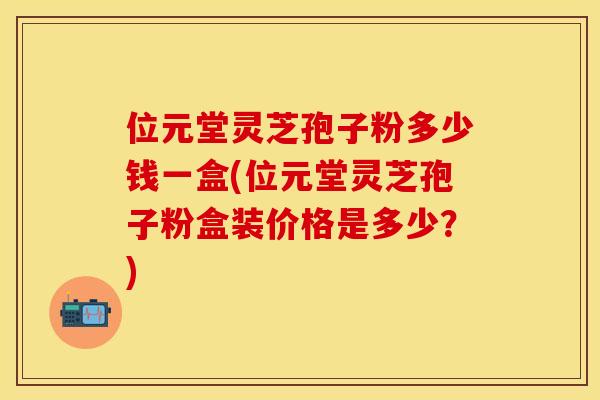 位元堂灵芝孢子粉多少钱一盒(位元堂灵芝孢子粉盒装价格是多少？)