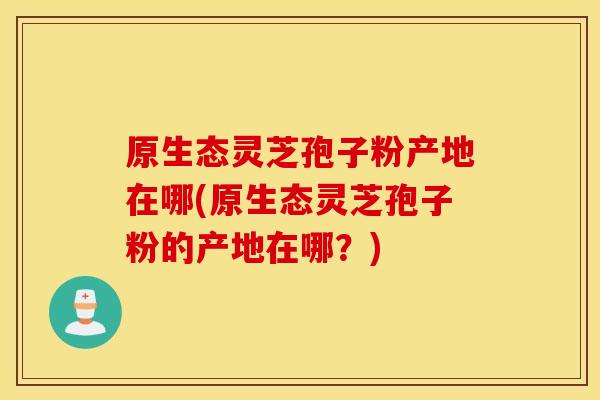 原生态灵芝孢子粉产地在哪(原生态灵芝孢子粉的产地在哪？)