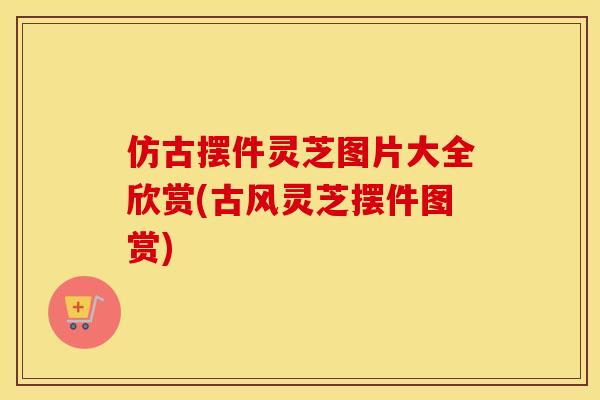 仿古摆件灵芝图片大全欣赏(古风灵芝摆件图赏)