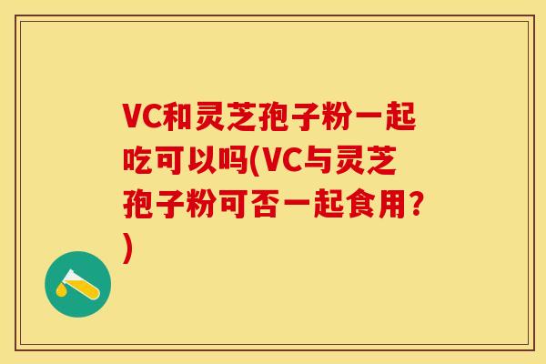 VC和灵芝孢子粉一起吃可以吗(VC与灵芝孢子粉可否一起食用？)