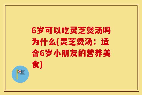 6岁可以吃灵芝煲汤吗为什么(灵芝煲汤：适合6岁小朋友的营养美食)