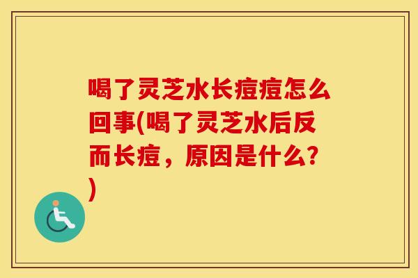 喝了灵芝水长痘痘怎么回事(喝了灵芝水后反而长痘，原因是什么？)