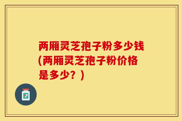 两厢灵芝孢子粉多少钱(两厢灵芝孢子粉价格是多少？)
