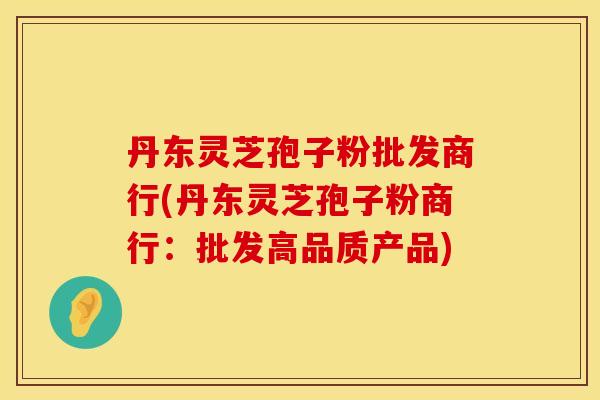 丹东灵芝孢子粉批发商行(丹东灵芝孢子粉商行：批发高品质产品)