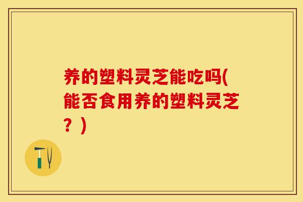 养的塑料灵芝能吃吗(能否食用养的塑料灵芝？)