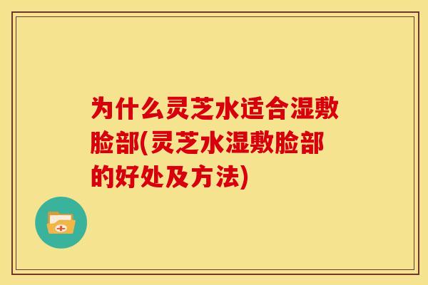 为什么灵芝水适合湿敷脸部(灵芝水湿敷脸部的好处及方法)
