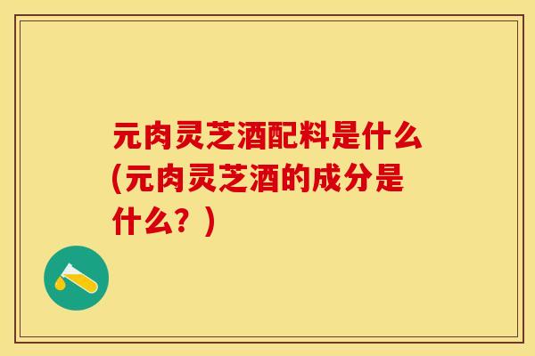 元肉灵芝酒配料是什么(元肉灵芝酒的成分是什么？)