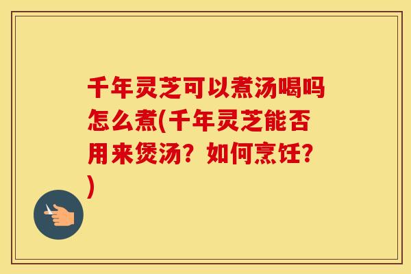 千年灵芝可以煮汤喝吗怎么煮(千年灵芝能否用来煲汤？如何烹饪？)